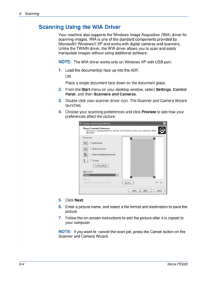 Page 1206 Scanning 
6-4Xerox PE220
Scanning Using the WIA Driver
Your machine also supports the Windows Image Acquisition (WIA) driver for 
scanning images. WIA is one of the standard components provided by 
Microsoft® Windows® XP and works with digital cameras and scanners. 
Unlike the TWAIN driver, the WIA driver allows you to scan and easily 
manipulate images without using additional software.
NOTE:  The WIA driver works only on Windows XP with USB port. 
1.Load the document(s) face up into the ADF.
OR
Place...