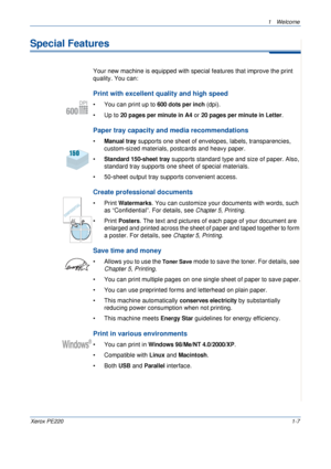 Page 131 Welcome 
Xerox PE2201-7
Special Features
Your new machine is equipped with special features that improve the print 
quality. You can:
Print with excellent quality and high speed
• You can print up to 600 dots per inch (dpi).
•Up to 
20 pages per minute in A4 or 20 pages per minute in Letter.
Paper tray capacity and media recommendations
•Manual tray supports one sheet of envelopes, labels, transparencies, 
custom-sized materials, postcards and heavy paper. 
•
Standard 150-sheet tray supports standard...