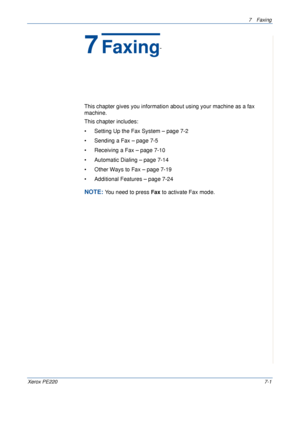 Page 1217Faxing 
Xerox PE2207-1
7Faxing 
This chapter gives you information about using your machine as a fax 
machine. 
This chapter includes:
• Setting Up the Fax System – page 7-2
• Sending a Fax – page 7-5
• Receiving a Fax – page 7-10
• Automatic Dialing – page 7-14
• Other Ways to Fax – page 7-19
• Additional Features – page 7-24
NOTE: You need to press Fax to activate Fax mode.
Downloaded From ManualsPrinter.com Manuals 