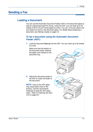 Page 1257Faxing 
Xerox PE2207-5
Sending a Fax
Loading a Document
You can use the Automatic Document Feeder (ADF) or the document glass to 
load an original document for faxing. Using the ADF, you can load up to 30 
sheets of 20 lb (75 g/m
2 bond) paper at a time. You can, of course, place only 
one sheet at a time on the document glass. For details about preparing a 
document, see Making Copies on page 4-2.
To fax a document using the Automatic Document 
Feeder (ADF):
1.Load the document face up into the ADF....