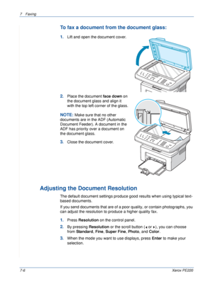 Page 1267Faxing 
7-6Xerox PE220
To fax a document from the document glass: 
1.Lift and open the document cover.
2.Place the document face down on 
the document glass and align it 
with the top left corner of the glass.
NOTE: Make sure that no other 
documents are in the ADF (Automatic 
Document Feeder). A document in the 
ADF has priority over a document on 
the document glass.
3.Close the document cover.
Adjusting the Document Resolution
The default document settings produce good results when using typical...