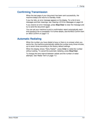 Page 1297Faxing 
Xerox PE2207-9
Confirming Transmission 
When the last page of your document has been sent successfully, the 
machine beeps and returns to Standby mode. 
If your fax fails, an error message appears on the display. For a list of error 
messages and their meanings, see Clearing LCD Error Messages on page 9-8. 
If you receive an error message, press Stop/Clear to clear the message and 
try to send the document again. 
You can set your machine to print a confirmation report automatically each 
time...