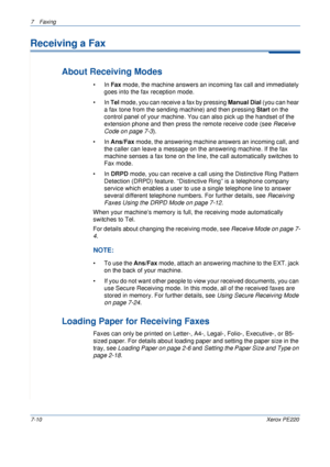 Page 1307Faxing 
7-10Xerox PE220
Receiving a Fax
About Receiving Modes
•In Fax mode, the machine answers an incoming fax call and immediately 
goes into the fax reception mode. 
•In Tel mode, you can receive a fax by pressing Manual Dial (you can hear 
a fax tone from the sending machine) and then pressing 
Start on the 
control panel of your machine. You can also pick up the handset of the 
extension phone and then press the remote receive code (see Receive 
Code on page 7-3).  
•In Ans/Fax mode, the answering...