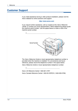 Page 141Welcome 
1-8Xerox PE220
Customer Support
If you need assistance during or after product installation, please visit the 
Xerox website for online solutions and support:
http://www.xerox.com
If you require further assistance, call our experts at the Xerox Welcome 
Center, or contact your local representative. When telephoning please quote 
the machine serial number. Use the space below to make a note of the 
machine serial number:
# ____________________________________________
The Xerox Welcome Center or...