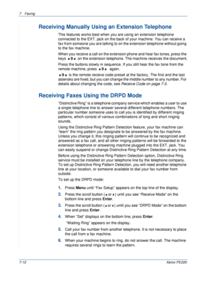 Page 1327Faxing 
7-12Xerox PE220
Receiving Manually Using an Extension Telephone
This features works best when you are using an extension telephone 
connected to the EXT. jack on the back of your machine. You can receive a 
fax from someone you are talking to on the extension telephone without going 
to the fax machine.
When you receive a call on the extension phone and hear fax tones, press the 
keys 9 on the extension telephone. The machine receives the document.
Press the buttons slowly in sequence. If you...