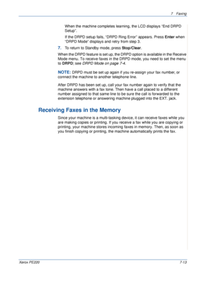 Page 1337Faxing 
Xerox PE2207-13
When the machine completes learning, the LCD displays “End DRPD 
Setup”.
If the DRPD setup fails, “DRPD Ring Error” appears. Press Enter when 
“DRPD Mode” displays and retry from step 3.
7.To return to Standby mode, press Stop/Clear.
When the DRPD feature is set up, the DRPD option is available in the Receive 
Mode menu. To receive faxes in the DRPD mode, you need to set the menu 
to DRPD; see DRPD Mode on page 7-4.
NOTE: DRPD must be set up again if you re-assign your fax...