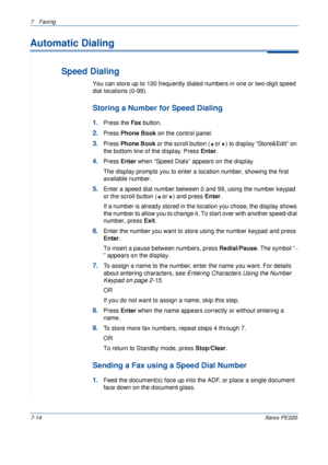 Page 1347Faxing 
7-14Xerox PE220
Automatic Dialing
Speed Dialing
You can store up to 100 frequently dialed numbers in one or two-digit speed 
dial locations (0-99). 
Storing a Number for Speed Dialing
1.Press the Fax button.
2.Press Phone Book on the control panel. 
3.Press Phone Book or the scroll button (  or  ) to display “Store&Edit” on 
the bottom line of the display. Press Enter.
4.Press Enter when “Speed Dials” appears on the display.
The display prompts you to enter a location number, showing the first...