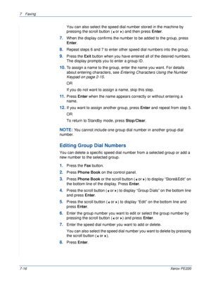 Page 1367Faxing 
7-16Xerox PE220
You can also select the speed dial number stored in the machine by 
pressing the scroll button (  or  ) and then press Enter.
7.When the display confirms the number to be added to the group, press 
Enter.
8.Repeat steps 6 and 7 to enter other speed dial numbers into the group. 
9.Press the Exit button when you have entered all of the desired numbers. 
The display prompts you to enter a group ID.
10.To assign a name to the group, enter the name you want. For details 
about...