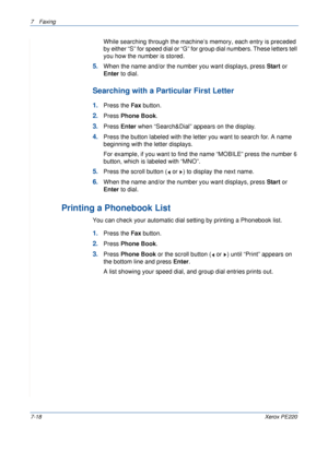 Page 1387Faxing 
7-18Xerox PE220
While searching through the machine’s memory, each entry is preceded 
by either “S” for speed dial or “G” for group dial numbers. These letters tell 
you how the number is stored. 
5.When the name and/or the number you want displays, press Start or 
Enter to dial. 
Searching with a Particular First Letter
1.Press the Fax button.
2.Press Phone Book.
3.Press Enter when “Search&Dial” appears on the display.
4.Press the button labeled with the letter you want to search for. A name...