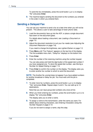 Page 1407Faxing 
7-20Xerox PE220
To send the fax immediately, press the scroll button (  or  ) to display 
No and press Enter.
9.The machine begins sending the document to the numbers you entered 
in the order in which you entered them.
Sending a Delayed Fax
You can set your machine to send a fax at a later time when you will not be 
present.  This allows a user to take advantage of lower phone rates.
1.Load the document(s) face up into the ADF, or place a single document 
face down on the document glass.
For...