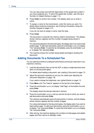 Page 1427Faxing 
7-22Xerox PE220
You can also press and hold the digit button of the speed dial number if 
you have assigned one. To store the speed dial number, see Storing a 
Number for Speed Dialing on page 7.14.
6.Press Enter to confirm the number. The display asks you to enter a 
name. 
7.To assign a name to the transmission, enter the name you want. For 
details about entering characters, see Entering Characters Using the 
Number Keypad on page 2-15.
If you do not want to assign a name, skip this step....