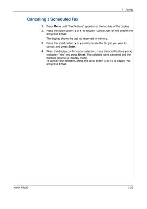 Page 1437Faxing 
Xerox PE2207-23
Canceling a Scheduled Fax
1.Press Menu until “Fax Feature” appears on the top line of the display. 
2.Press the scroll button (  or  ) to display “Cancel Job” on the bottom line 
and press Enter.
The display shows the last job reserved in memory.
3.Press the scroll button (  or  ) until you see the fax job you want to 
cancel, and press Enter. 
4.When the display confirms your selection, press the scroll button (  or  )  
to display Yes and press Enter. The selected job is...