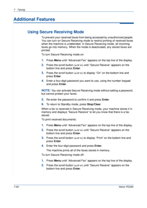 Page 1447Faxing 
7-24Xerox PE220
Additional Features
Using Secure Receiving Mode
To prevent your received faxes from being accessed by unauthorized people. 
You can turn on Secure Receiving mode to restrict printing of received faxes 
when the machine is unattended. In Secure Receiving mode, all incoming 
faxes go into memory. When the mode is deactivated, any stored faxes are 
printed.
To turn Secure Receiving mode on:
1.Press Menu until “Advanced Fax” appears on the top line of the display.
2.Press the scroll...