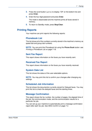 Page 1457Faxing 
Xerox PE2207-25
3.Press the scroll button (  or  ) to display “Off” on the bottom line and 
press Enter.
4.Enter the four-digit password and press Enter.
The mode is deactivated and the machine prints all faxes stored in 
memory.
5.To return to Standby mode, press Stop/Clear.
Printing Reports
Your machine can print reports the following reports: 
Phonebook List
This list shows all of the numbers currently stored in the machine’s memory as 
speed dial and group dial numbers. 
NOTE: You can print...