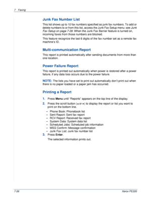 Page 1467Faxing 
7-26Xerox PE220
Junk Fax Number List
This list shows up to 10 fax numbers specified as junk fax numbers. To add or 
delete numbers to or from this list, access the Junk Fax Setup menu: see Junk 
Fax Setup on page 7-28. When the Junk Fax Barrier feature is turned on, 
incoming faxes from those numbers are blocked.
This feature recognize the last 6 digits of the fax number set as a remote fax 
machine’s ID.
Multi-communication Report
This report is printed automatically after sending documents...