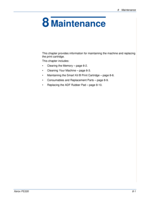 Page 1498 Maintenance 
Xerox PE2208-1
8Maintenance
This chapter provides information for maintaining the machine and replacing 
the print cartridge.
This chapter includes:
• Clearing the Memory – page 8-2.
• Cleaning Your Machine – page 8-3.
• Maintaining the Smart Kit ® Print Cartridge – page 8-6.
• Consumables and Replacement Parts – page 8-9.
• Replacing the ADF Rubber Pad – page 8-10.
Downloaded From ManualsPrinter.com Manuals 