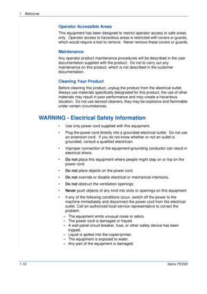 Page 161Welcome 
1-10Xerox PE220
Operator Accessible Areas
This equipment has been designed to restrict operator access to safe areas 
only.  Operator access to hazardous areas is restricted with covers or guards, 
which would require a tool to remove.  Never remove these covers or guards.
Maintenance
Any operator product maintenance procedures will be described in the user 
documentation supplied with the product.  Do not to carry out any 
maintenance on this product, which is not described in the customer...