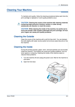 Page 1518 Maintenance 
Xerox PE2208-3
Cleaning Your Machine
To maintain print quality, follow the cleaning procedures below each time the 
print cartridge is replaced or if print quality problems occur.
CAUTION: Cleaning the covers of the machine with cleaning materials 
containing large amounts of alcohol, solvent, or other strong 
substances can discolor or crack the covers.
CAUTION: While cleaning the inside of the machine, be careful not to 
touch the transfer roller located underneath the print cartridge....