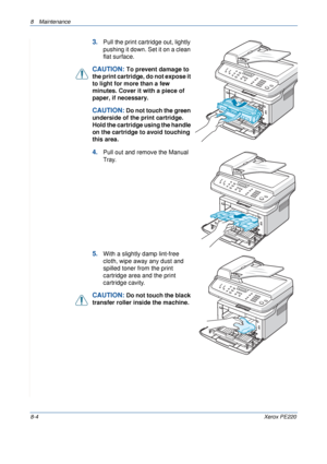 Page 1528 Maintenance 
8-4Xerox PE220
3.Pull the print cartridge out, lightly 
pushing it down. Set it on a clean 
flat surface.
CAUTION: To prevent damage to 
the print cartridge, do not expose it 
to light for more than a few 
minutes. Cover it with a piece of 
paper, if necessary. 
CAUTION: Do not touch the green 
underside of the print cartridge. 
Hold the cartridge using the handle 
on the cartridge to avoid touching 
this area.
4.Pull out and remove the Manual 
Tray.
5.With a slightly damp lint-free...