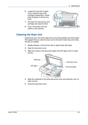 Page 1538 Maintenance 
Xerox PE2208-5
6.Locate the long strip of glass 
(LSU) inside the top of the 
cartridge compartment. Gently 
wipe the glass to remove any 
toner.
7.Re-insert the manual tray, print 
cartridge and close the door.
8.Plug in the power cord and 
switch on the machine.
Cleaning the Scan Unit
Keeping the scan unit clean helps ensure the best possible scanned images. 
We suggest that you clean the scan unit at the start of each day and during 
the day, as needed.
1.Slightly dampen a soft...