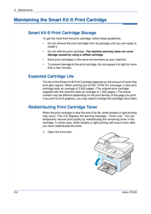 Page 1548 Maintenance 
8-6Xerox PE220
Maintaining the Smart Kit ® Print Cartridge
Smart Kit ® Print Cartridge Storage
To get the most from the print cartridge, follow these guidelines:
• Do not remove the print cartridge from its package until you are ready to 
install it. 
• Do not refill the print cartridge. 
The machine warranty does not cover 
damage caused by using a refilled cartridge.
• Store print cartridges in the same environment as your machine.
• To prevent damage to the print cartridge, do not...