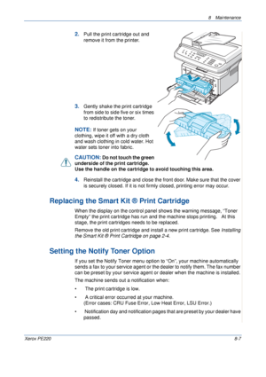 Page 1558 Maintenance 
Xerox PE2208-7
2.Pull the print cartridge out and 
remove it from the printer. 
3.Gently shake the print cartridge 
from side to side five or six times 
to redistribute the toner.
NOTE: If toner gets on your 
clothing, wipe it off with a dry cloth 
and wash clothing in cold water. Hot 
water sets toner into fabric.
CAUTION: Do not touch the green 
underside of the print cartridge. 
Use the handle on the cartridge to avoid touching this area. 
4.Reinstall the cartridge and close the front...