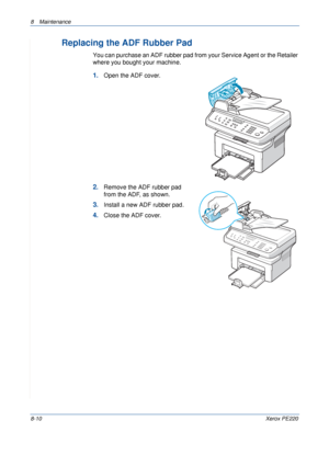 Page 1588 Maintenance 
8-10Xerox PE220
Replacing the ADF Rubber Pad
You can purchase an ADF rubber pad from your Service Agent or the Retailer 
where you bought your machine.
1.Open the ADF cover.
2.Remove the ADF rubber pad 
from the ADF, as shown.
3.Install a new ADF rubber pad.
4.Close the ADF cover.
Downloaded From ManualsPrinter.com Manuals 