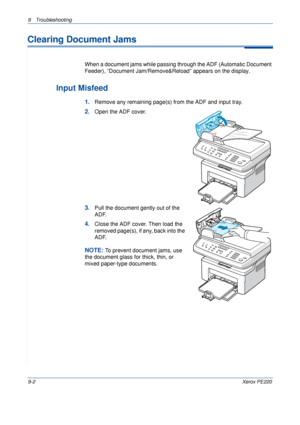 Page 1609 Troubleshooting 
9-2Xerox PE220
Clearing Document Jams
When a document jams while passing through the ADF (Automatic Document 
Feeder), “Document Jam/Remove&Reload” appears on the display.
Input Misfeed
1.Remove any remaining page(s) from the ADF and input tray.
2.Open the ADF cover.
3.Pull the document gently out of the 
ADF.
4.Close the ADF cover. Then load the 
removed page(s), if any, back into the 
ADF.
NOTE: To prevent document jams, use 
the document glass for thick, thin, or 
mixed paper-type...
