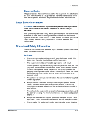 Page 171 Welcome 
Xerox PE2201-11
Disconnect Device
The power cable is the disconnect device for this equipment.  It is attached to 
the back of the machine as a plug-in device.  To remove all electrical power 
from the equipment, disconnect the power cable from the electrical outlet.
Laser Safety Information
CAUTION: Use of controls, adjustments or performance of procedure 
other than those specified herein may result in hazardous light 
exposure.
With specific regard to laser safety, the equipment complies...