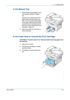 Page 1639 Troubleshooting 
Xerox PE2209-5
In the Manual Tray
1.Remove the jammed paper in the 
tray by gently pulling it straight 
out.
If there is any resistance and the 
paper does not move when you 
pull, or if you cannot see the paper 
in this area, check the fuser area 
around the print cartridge. See In 
the Fuser Area or Around the Print 
Cartridge – page 9-5. 
2.Open and close the front door to 
resume printing.
In the Fuser Area or Around the Print Cartridge
WARNING: The fuser area is hot. Take care...