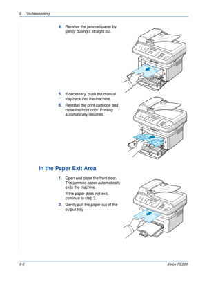 Page 1649 Troubleshooting 
9-6Xerox PE220
4.Remove the jammed paper by 
gently pulling it straight out.
5.If necessary, push the manual 
tray back into the machine.
6.Reinstall the print cartridge and 
close the front door. Printing 
automatically resumes.
In the Paper Exit Area. 
1.Open and close the front door. 
The jammed paper automatically 
exits the machine.
If the paper does not exit, 
continue to step 2.
2.Gently pull the paper out of the 
output tray
Downloaded From ManualsPrinter.com Manuals 