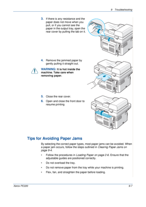 Page 1659 Troubleshooting 
Xerox PE2209-7
3.If there is any resistance and the 
paper does not move when you 
pull, or if you cannot see the 
paper in the output tray, open the 
rear cover by pulling the tab on it.
4.Remove the jammed paper by 
gently pulling it straight out.
WARNING: It is hot inside the 
machine. Take care when 
removing paper.
5.Close the rear cover.
6.Open and close the front door to 
resume printing
Tips for Avoiding Paper Jams
By selecting the correct paper types, most paper jams can be...