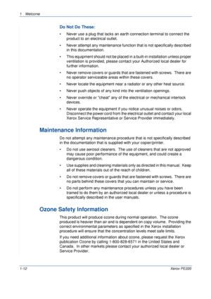 Page 181Welcome 
1-12Xerox PE220
Do Not Do These:
• Never use a plug that lacks an earth connection terminal to connect the 
product to an electrical outlet.  
• Never attempt any maintenance function that is not specifically described 
in this documentation.
• This equipment should not be placed in a built-in installation unless proper 
ventilation is provided, please contact your Authorized local dealer for 
further information.
• Never remove covers or guards that are fastened with screws.  There are 
no...