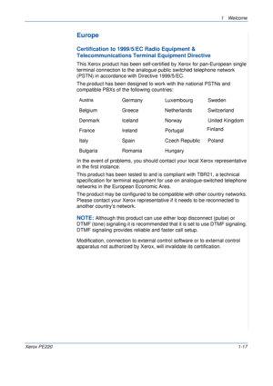 Page 231 Welcome 
Xerox PE2201-17
Europe
Certification to 1999/5/EC Radio Equipment & 
Telecommunications Terminal Equipment Directive
This Xerox product has been self-certified by Xerox for pan-European single 
terminal connection to the analogue public switched telephone network 
(PSTN) in accordance with Directive 1999/5/EC.
The product has been designed to work with the national PSTNs and 
compatible PBXs of the following countries:
In the event of problems, you should contact your local Xerox...