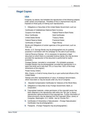 Page 251 Welcome 
Xerox PE2201-19
Illegal Copies
USA
Congress, by statute, has forbidden the reproduction of the following subjects 
under certain circumstances.  Penalties of fine or imprisonment may be 
imposed on those guilty of making such reproductions.
1.Obligations or Securities of the United States Government, such as:
2..Adjusted Compensation Certificates for Veterans of the World Wars.
3.Obligations or Securities of any Foreign Government, Bank, or 
Corporation.
4.Copyrighted materials, unless...