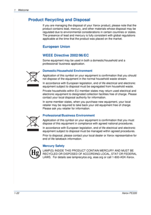 Page 281Welcome 
1-22Xerox PE220
Product Recycling and Disposal
If you are managing the disposal of your Xerox product, please note that the 
product contains lead, mercury, and other materials whose disposal may be 
regulated due to environmental considerations in certain countries or states. 
The presence of lead and mercury is fully consistent with global regulations 
applicable at the time that the product was placed on the market.
European Union
WEEE Directive 2002/96/EC
Some equipment may be used in both...