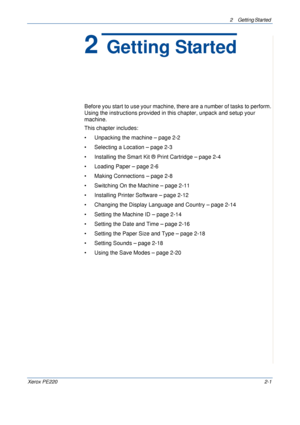 Page 292 Getting Started 
Xerox PE2202-1
2 Getting Started
Before you start to use your machine, there are a number of tasks to perform. 
Using the instructions provided in this chapter, unpack and setup your 
machine.
This chapter includes:
• Unpacking the machine – page 2-2
• Selecting a Location – page 2-3
• Installing the Smart Kit ® Print Cartridge – page 2-4
• Loading Paper – page 2-6
• Making Connections – page 2-8
• Switching On the Machine – page 2-11
• Installing Printer Software – page 2-12
•...