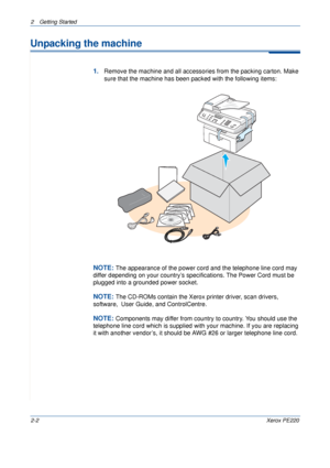 Page 302 Getting Started 
2-2Xerox PE220
Unpacking the machine
1.Remove the machine and all accessories from the packing carton. Make 
sure that the machine has been packed with the following items:
NOTE: The appearance of the power cord and the telephone line cord may 
differ depending on your country’s specifications. The Power Cord must be 
plugged into a grounded power socket.
NOTE: The CD-ROMs contain the Xerox printer driver, scan drivers, 
software,  User Guide, and ControlCentre.
NOTE: Components may...