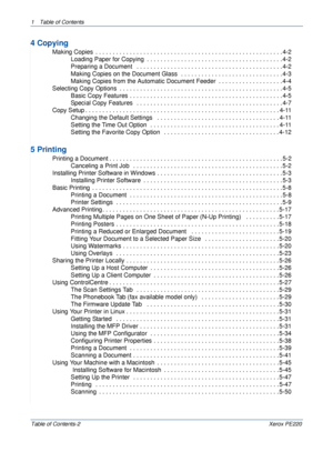 Page 41 Table of Contents
Table of Contents-2Xerox PE220
4 Copying
 Making Copies  . . . . . . . . . . . . . . . . . . . . . . . . . . . . . . . . . . . . . . . . . . . . . . . . . . . . . . . 4-2
Loading Paper for Copying  . . . . . . . . . . . . . . . . . . . . . . . . . . . . . . . . . . . . . . . . 4-2
Preparing a Document   . . . . . . . . . . . . . . . . . . . . . . . . . . . . . . . . . . . . . . . . . . . 4-2
Making Copies on the Document Glass  . . . . . . . . . . . . . . . . . . . . . . . . . . . . ....