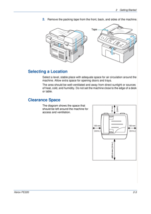 Page 312 Getting Started 
Xerox PE2202-3
2.Remove the packing tape from the front, back, and sides of the machine.
Selecting a Location
Select a level, stable place with adequate space for air circulation around the 
machine. Allow extra space for opening doors and trays. 
The area should be well-ventilated and away from direct sunlight or sources 
of heat, cold, and humidity. Do not set the machine close to the edge of a desk 
or table. 
Clearance Space
The diagram shows the space that 
should be left around...