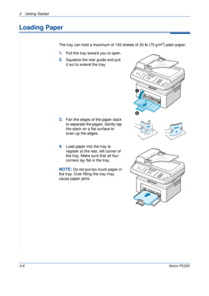 Page 342 Getting Started 
2-6Xerox PE220
Loading Paper
The tray can hold a maximum of 150 sheets of 20 lb (75 g/m2) plain paper. 
1.Pull the tray toward you to open.
2.Squeeze the rear guide and pull 
it out to extend the tray.
3.Fan the edges of the paper stack 
to separate the pages. Gently tap 
the stack on a flat surface to 
even up the edges.
4.Load paper into the tray to 
register at the rear, left corner of 
the tray. Make sure that all four 
corners lay flat in the tray. 
NOTE: Do not put too much paper...