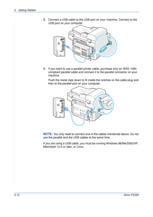 Page 382 Getting Started 
2-10Xerox PE220
3.Connect a USB cable to the USB port on your machine. Connect to the 
USB port on your computer.
4.If you want to use a parallel printer cable, purchase only an IEEE-1284 
compliant parallel cable and connect it to the parallel connector on your 
machine.
Push the metal clips down to fit inside the notches on the cable plug and 
then to the parallel port on your computer.
NOTE: You only need to connect one of the cables mentioned above. Do not 
use the parallel and the...