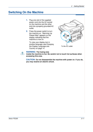 Page 392 Getting Started 
Xerox PE2202-11
Switching On the Machine
1.Plug one end of the supplied 
power cord into the AC socket 
on the machine and the other 
end into a properly grounded AC 
outlet.
2.Press the power switch to turn 
the machine on. “Warming Up 
Please Wait” appears on the 
display indicating that the 
machine is now on. 
To view your display text in 
another language, see Changing 
the Display Language and 
Country on page 14.
WARNING: The fusing area 
inside the machine is hot. Be careful...