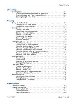 Page 5Table of Contents
Xerox PE220Table of Contents-3
6 Scanning
 Scanning Basics . . . . . . . . . . . . . . . . . . . . . . . . . . . . . . . . . . . . . . . . . . . . . . . . . . . . . .6-2
Scanning From the Control Panel to an Application  . . . . . . . . . . . . . . . . . . . . .6-2
Scanning Process with TWAIN-enabled Software   . . . . . . . . . . . . . . . . . . . . . .6-3
Scanning Using the WIA Driver . . . . . . . . . . . . . . . . . . . . . . . . . . . . . . . . . . . . .6-4
7 Faxing
 Setting Up the...