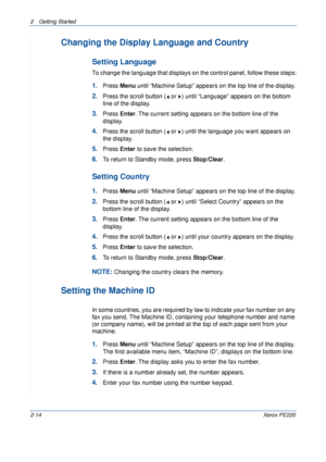 Page 422 Getting Started 
2-14Xerox PE220
Changing the Display Language and Country
Setting Language
To change the language that displays on the control panel, follow these steps:
1.Press Menu until “Machine Setup” appears on the top line of the display.
2.Press the scroll button (  or  ) until “Language” appears on the bottom 
line of the display.
3.Press Enter. The current setting appears on the bottom line of the 
display.
4.Press the scroll button (  or  ) until the language you want appears on 
the...