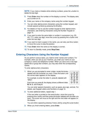 Page 432 Getting Started 
Xerox PE2202-15
NOTE: If you make a mistake while entering numbers, press the   button to 
delete the last digit. 
5.Press Enter when the number on the display is correct. The display asks 
you to enter an ID.
6.Enter your name or the company name using the number keypad.
7.You can enter alphanumeric characters using the number keypad, and 
include special symbols by pressing the 0 button.
8.For details on how to use the number keypad to enter alphanumeric 
characters, see Entering...