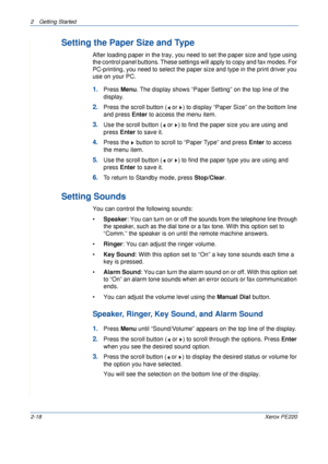 Page 462 Getting Started 
2-18Xerox PE220
Setting the Paper Size and Type
After loading paper in the tray, you need to set the paper size and type using 
the control panel buttons. These settings will apply to copy and fax modes. For 
PC-printing, you need to select the paper size and type in the print driver you 
use on your PC.
1.Press Menu. The display shows “Paper Setting” on the top line of the 
display.
2.Press the scroll button (  or  ) to display “Paper Size” on the bottom line 
and press Enter to...