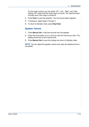 Page 472 Getting Started 
Xerox PE2202-19
For the ringer volume, you can select “Off”, “Low”, “Med”, and “High”. 
Setting “Off” means that the ringer does not sound. The machine works 
normally even if the ringer is turned off.
4.Press Enter to save the selection. The next sound option appears.
5.If necessary, repeat steps 2 through 4.
6.To return to Standby mode, press Stop/Clear.
Speaker Volume
1.Press Manual Dial. A dial tone sounds from the speaker.
2.Press the scroll button (  or  ) until you hear the...