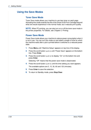 Page 482 Getting Started 
2-20Xerox PE220
Using the Save Modes
Toner Save Mode
Toner Save mode allows your machine to use less toner on each page. 
Activating this mode extends the life of the Smart Kit ® Print Cartridge beyond 
what one would experience in the normal mode, but it reduces print quality.
NOTE: When PC-printing, you can also turn on or off the toner save mode in 
the printer properties. For details, see Chapter 5, Printing.
Power Save Mode
Power Save mode allows your machine to reduce power...