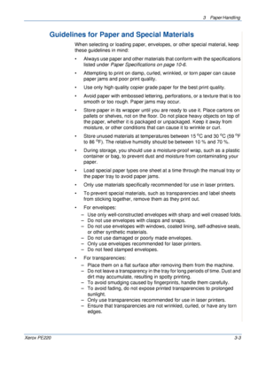 Page 513 Paper Handling 
Xerox PE2203-3
Guidelines for Paper and Special Materials
When selecting or loading paper, envelopes, or other special material, keep 
these guidelines in mind:
• Always use paper and other materials that conform with the specifications 
listed under Paper Specifications on page 10-6.
• Attempting to print on damp, curled, wrinkled, or torn paper can cause 
paper jams and poor print quality.
• Use only high quality copier grade paper for the best print quality. 
• Avoid paper with...